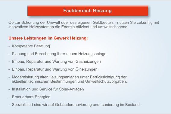 Ob zur Schonung der Umwelt oder des eigenen Geldbeutels - nutzen Sie zukünftig mit innovativen Heizsystemen die Energie effizient und umweltschonend.    Unsere Leistungen im Gewerk Heizung:   -  Kompetente Beratung   -  Planung und Berechnung Ihrer neuen Heizungsanlage   -  Einbau, Reparatur und Wartung von Gasheizungen   -  Einbau, Reparatur und Wartung von Ölheizungen   -  Modernisierung alter Heizungsanlagen unter Berücksichtigung der    aktuellen technischen Bestimmungen und Umweltschutzvorgaben.   -  Installation und Service für Solar-Anlagen   -  Erneuerbare Energien   -  Spezialisiert sind wir auf Gebäuderenovierung und -sanierung im Bestand. Fachbereich Heizung