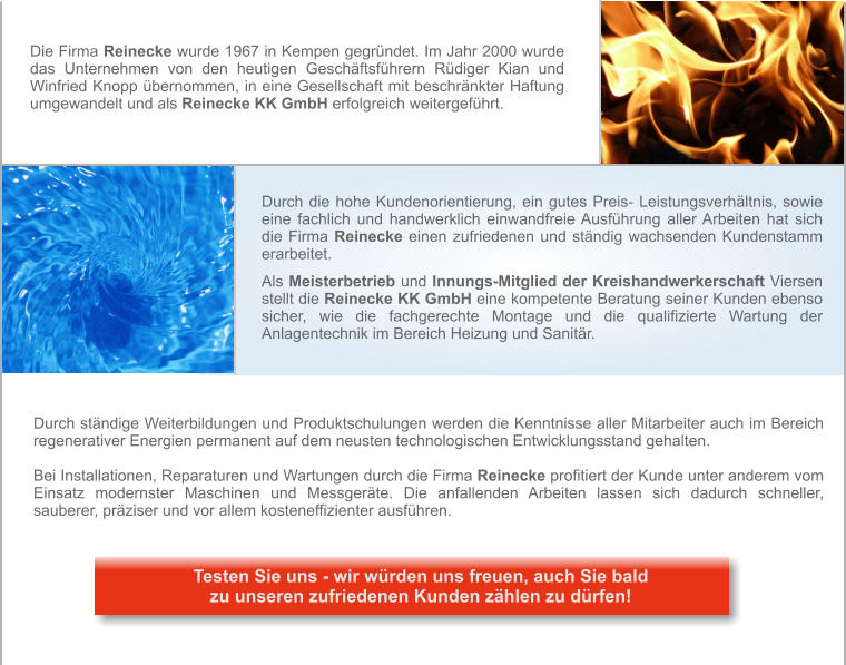 Durch die hohe Kundenorientierung, ein gutes Preis- Leistungsverhältnis, sowie eine fachlich und handwerklich einwandfreie Ausführung aller Arbeiten hat sich die Firma Reinecke einen zufriedenen und ständig wachsenden Kundenstamm erarbeitet.   Als Meisterbetrieb und Innungs-Mitglied der Kreishandwerkerschaft Viersen stellt die Reinecke KK GmbH eine kompetente Beratung seiner Kunden ebenso sicher, wie die fachgerechte Montage und die qualifizierte Wartung der Anlagentechnik im Bereich Heizung und Sanitär. Die Firma Reinecke wurde 1967 in Kempen gegründet. Im Jahr 2000 wurde das Unternehmen von den heutigen Geschäftsführern Rüdiger Kian und Winfried Knopp übernommen, in eine Gesellschaft mit beschränkter Haftung umgewandelt und als Reinecke KK GmbH erfolgreich weitergeführt. Durch ständige Weiterbildungen und Produktschulungen werden die Kenntnisse aller Mitarbeiter auch im Bereich regenerativer Energien permanent auf dem neusten technologischen Entwicklungsstand gehalten.  Bei Installationen, Reparaturen und Wartungen durch die Firma Reinecke profitiert der Kunde unter anderem vom Einsatz modernster Maschinen und Messgeräte. Die anfallenden Arbeiten lassen sich dadurch schneller, sauberer, präziser und vor allem kosteneffizienter ausführen.       Testen Sie uns - wir würden uns freuen, auch Sie bald zu unseren zufriedenen Kunden zählen zu dürfen!