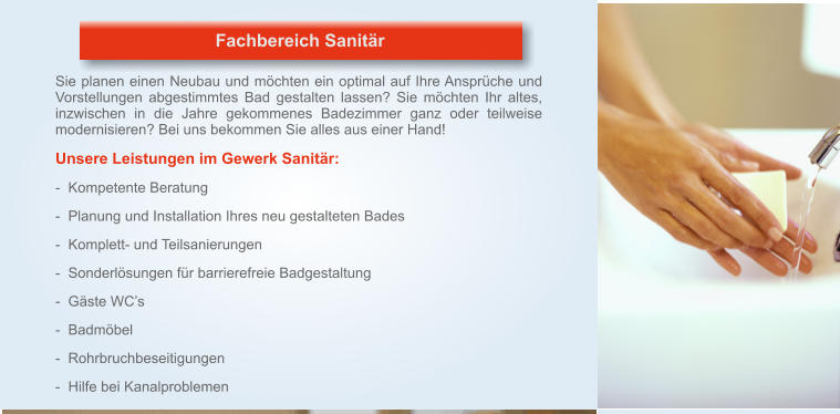 Fachbereich Sanitär Sie planen einen Neubau und möchten ein optimal auf Ihre Ansprüche und Vorstellungen abgestimmtes Bad gestalten lassen? Sie möchten Ihr altes, inzwischen in die Jahre gekommenes Badezimmer ganz oder teilweise modernisieren? Bei uns bekommen Sie alles aus einer Hand!  Unsere Leistungen im Gewerk Sanitär:   -  Kompetente Beratung   -  Planung und Installation Ihres neu gestalteten Bades   -  Komplett- und Teilsanierungen   -  Sonderlösungen für barrierefreie Badgestaltung   -  Gäste WC’s   -  Badmöbel   -  Rohrbruchbeseitigungen   -  Hilfe bei Kanalproblemen